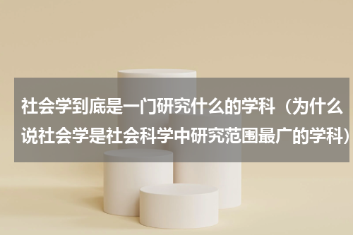 社会学到底是一门研究什么的学科（为什么说社会学是社会科学中研究范围最广的学科）