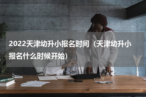 2022天津幼升小报名时间（天津幼升小报名什么时候开始）