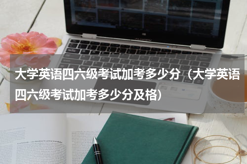 大学英语四六级考试加考多少分（大学英语四六级考试加考多少分及格）