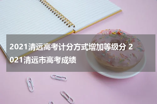 2021清远高考计分方式增加等级分 2021清远市高考成绩