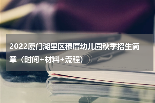2022厦门湖里区穆厝幼儿园秋季招生简章（时间+材料+流程）