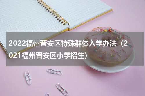 2022福州晋安区特殊群体入学办法（2021福州晋安区小学招生）