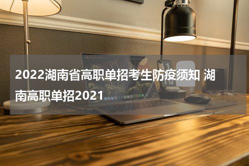 2022湖南省高职单招考生防疫须知 湖南高职单招2021