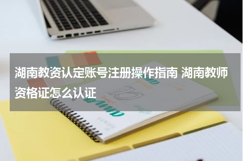 湖南教资认定账号注册操作指南 湖南教师资格证怎么认证