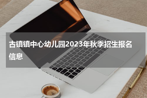古镇镇中心幼儿园2023年秋季招生报名信息