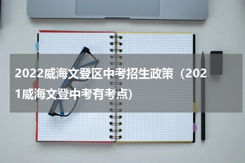 2022威海文登区中考招生政策（2021威海文登中考有考点）