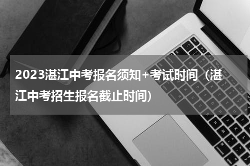 2023湛江中考报名须知+考试时间（湛江中考招生报名截止时间）