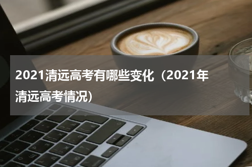 2021清远高考有哪些变化（2021年清远高考情况）