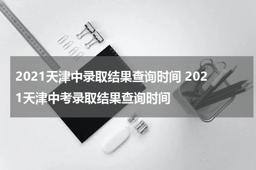 2021天津中录取结果查询时间 2021天津中考录取结果查询时间