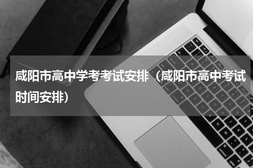 咸阳市高中学考考试安排（咸阳市高中考试时间安排）