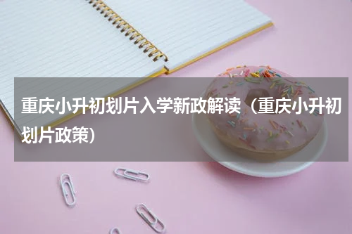 重庆小升初划片入学新政解读（重庆小升初划片政策）