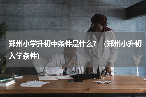 郑州小学升初中条件是什么？（郑州小升初入学条件）