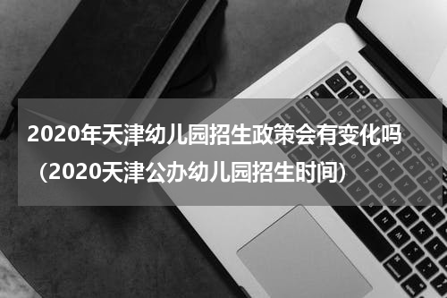 2020年天津幼儿园招生政策会有变化吗（2020天津公办幼儿园招生时间）