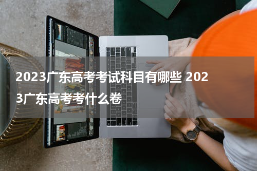 2023广东高考考试科目有哪些 2023广东高考考什么卷