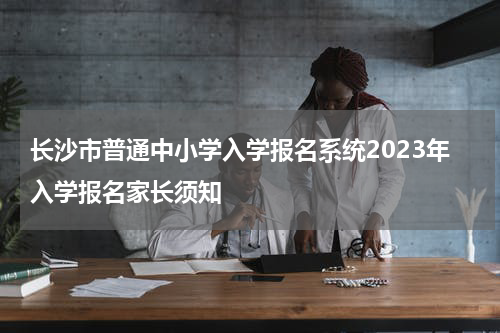 长沙市普通中小学入学报名系统2023年入学报名家长须知
