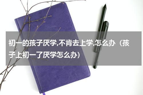 初一的孩子厌学,不肯去上学,怎么办（孩子上初一了厌学怎么办）