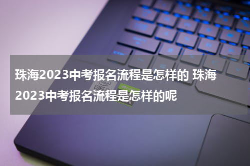 珠海2023中考报名流程是怎样的 珠海2023中考报名流程是怎样的呢