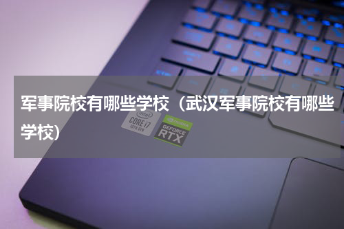 军事院校有哪些学校（武汉军事院校有哪些学校）