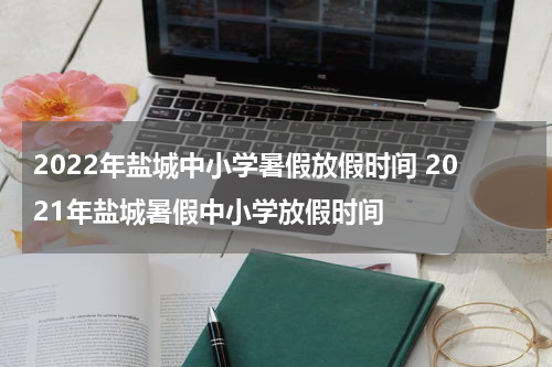 2022年盐城中小学暑假放假时间 2021年盐城暑假中小学放假时间