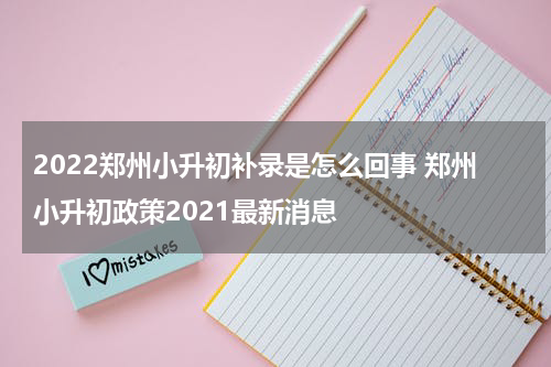 2022郑州小升初补录是怎么回事 郑州小升初政策2021最新消息