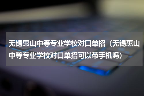 无锡惠山中等专业学校对口单招（无锡惠山中等专业学校对口单招可以带手机吗）