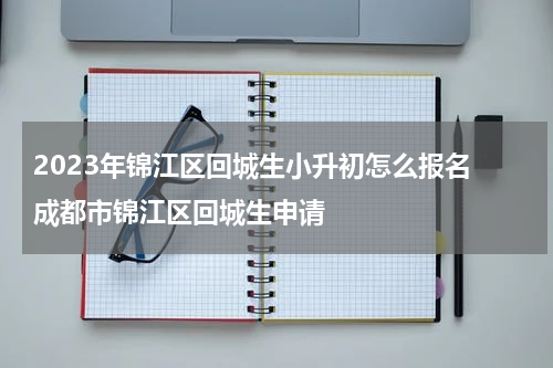 2023年锦江区回城生小升初怎么报名 成都市锦江区回城生申请
