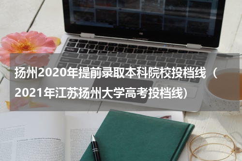 扬州2020年提前录取本科院校投档线（2021年江苏扬州大学高考投档线）