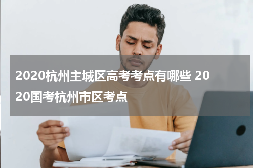 2020杭州主城区高考考点有哪些 2020国考杭州市区考点