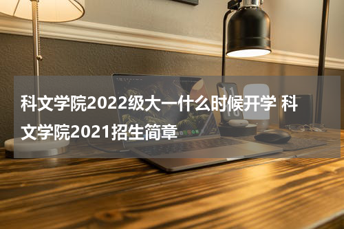 科文学院2022级大一什么时候开学 科文学院2021招生简章