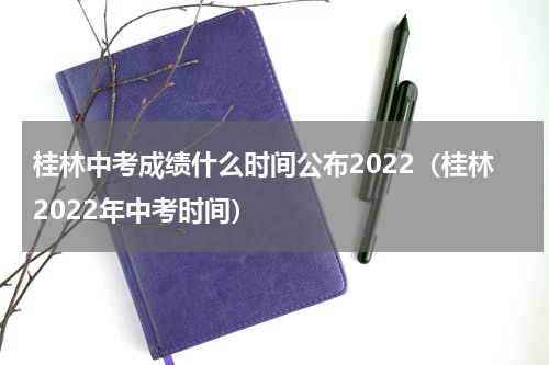 桂林中考成绩什么时间公布2022（桂林2022年中考时间）