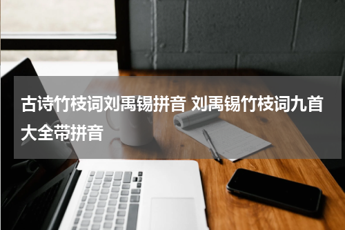古诗竹枝词刘禹锡拼音 刘禹锡竹枝词九首大全带拼音