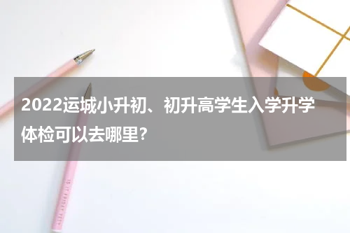 2022运城小升初、初升高学生入学升学体检可以去哪里？