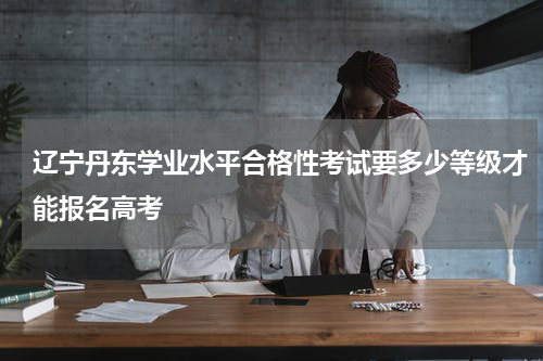 辽宁丹东学业水平合格性考试要多少等级才能报名高考