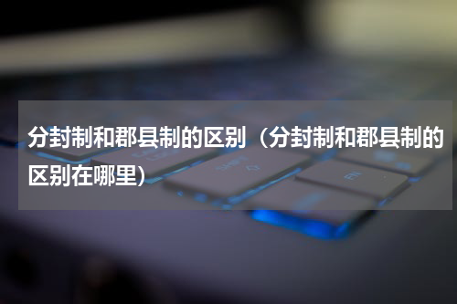 分封制和郡县制的区别（分封制和郡县制的区别在哪里）