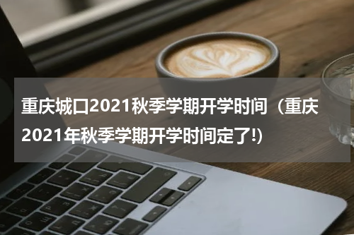 重庆城口2021秋季学期开学时间（重庆2021年秋季学期开学时间定了!）