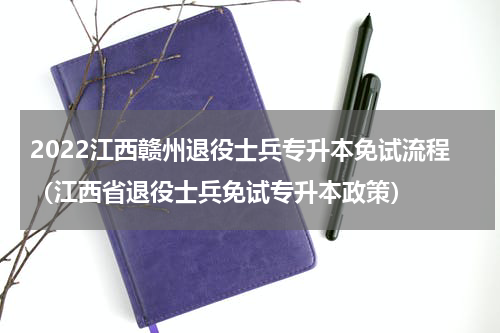 2022江西赣州退役士兵专升本免试流程（江西省退役士兵免试专升本政策）