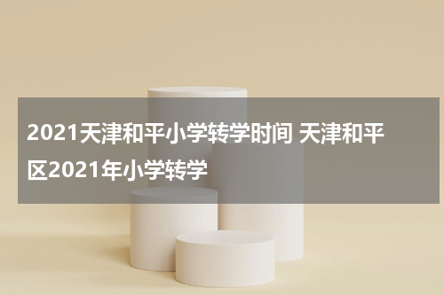 2021天津和平小学转学时间 天津和平区2021年小学转学