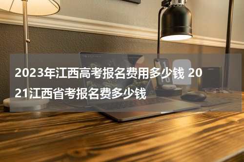 2023年江西高考报名费用多少钱 2021江西省考报名费多少钱