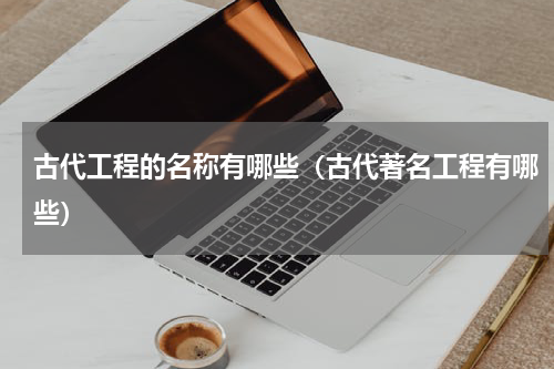古代工程的名称有哪些（古代著名工程有哪些）