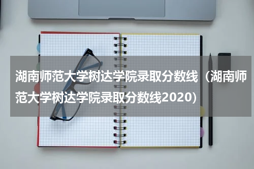 湖南师范大学树达学院录取分数线（湖南师范大学树达学院录取分数线2020）