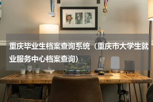 重庆毕业生档案查询系统（重庆市大学生就业服务中心档案查询）