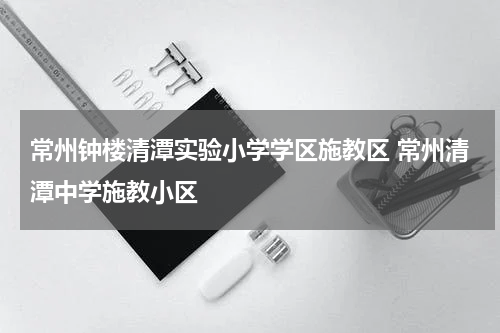 常州钟楼清潭实验小学学区施教区 常州清潭中学施教小区