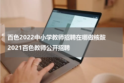 百色2022中小学教师招聘在哪做核酸 2021百色教师公开招聘