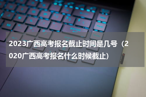 2023广西高考报名截止时间是几号（2020广西高考报名什么时候截止）