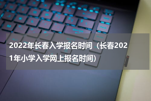 2022年长春入学报名时间（长春2021年小学入学网上报名时间）