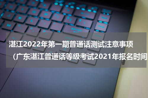 湛江2022年第一期普通话测试注意事项（广东湛江普通话等级考试2021年报名时间）