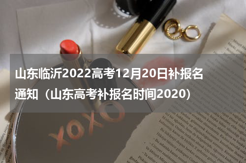 山东临沂2022高考12月20日补报名通知（山东高考补报名时间2020）