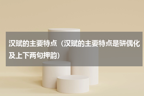 汉赋的主要特点（汉赋的主要特点是骈偶化及上下两句押韵）