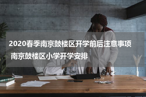 2020春季南京鼓楼区开学前后注意事项 南京鼓楼区小学开学安排