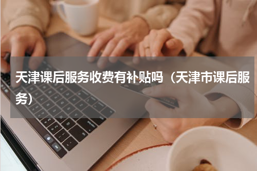 天津课后服务收费有补贴吗（天津市课后服务）